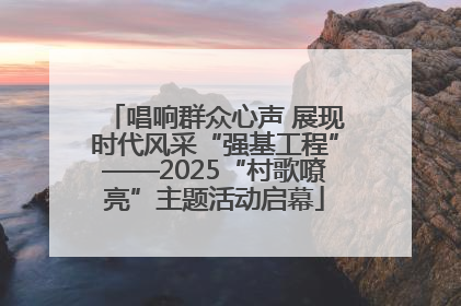 唱响群众心声 展现时代风采“强基工程”——2025“村歌嘹亮”主题活动启幕
